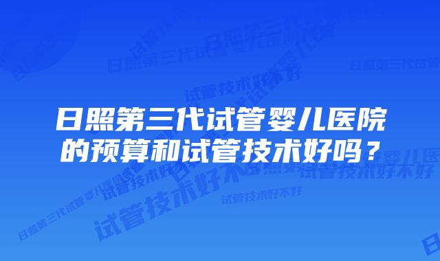 日照第三代试管婴儿医院的预算和试管技术好吗？