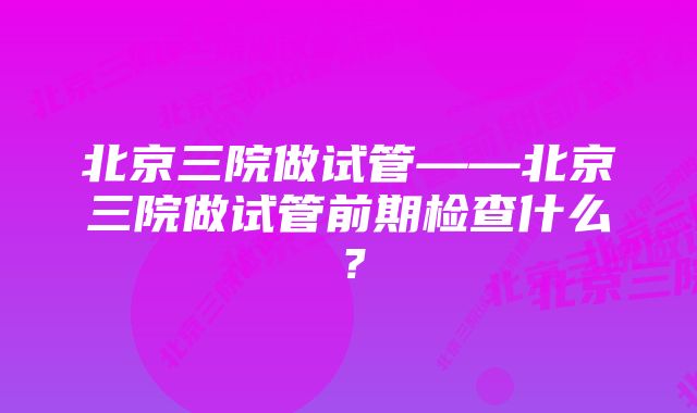 北京三院做试管——北京三院做试管前期检查什么？