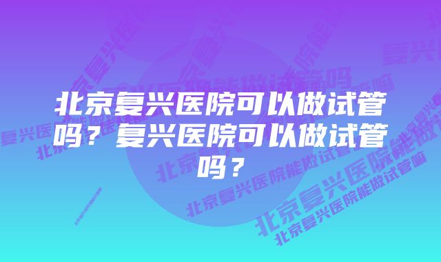 北京复兴医院可以做试管吗？复兴医院可以做试管吗？