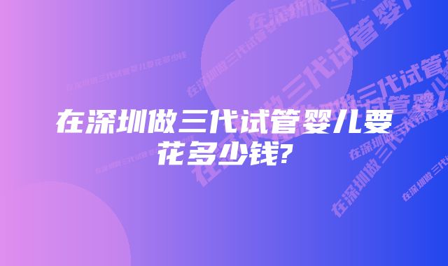 在深圳做三代试管婴儿要花多少钱?