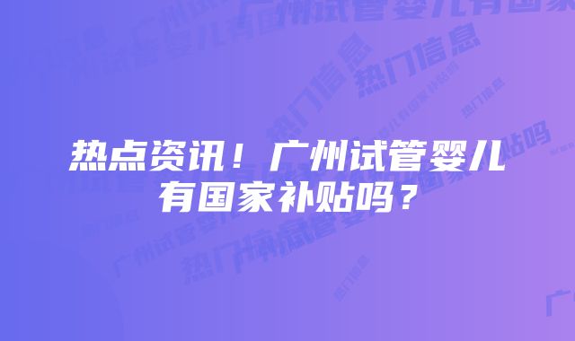 热点资讯！广州试管婴儿有国家补贴吗？