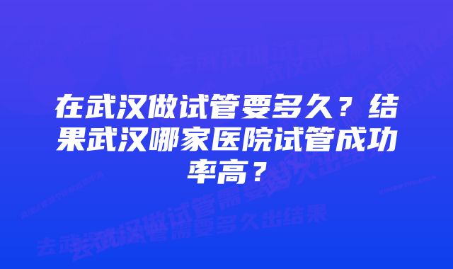 在武汉做试管要多久？结果武汉哪家医院试管成功率高？