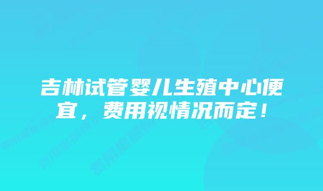 吉林试管婴儿生殖中心便宜，费用视情况而定！