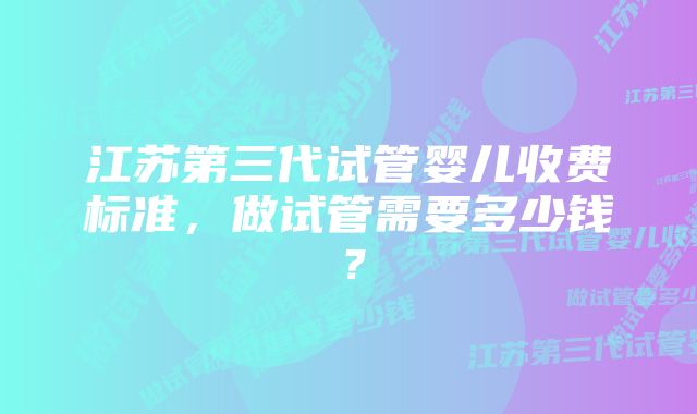 江苏第三代试管婴儿收费标准，做试管需要多少钱？