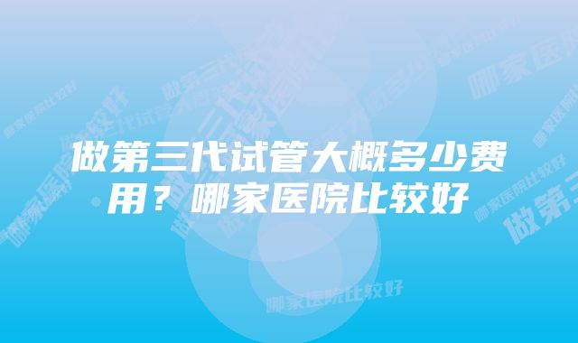 做第三代试管大概多少费用？哪家医院比较好