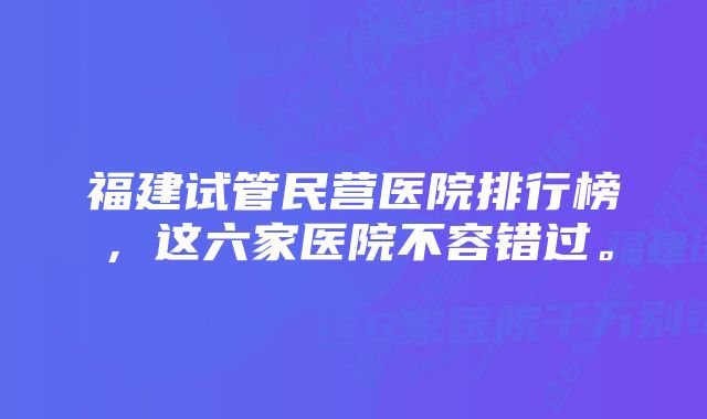 福建试管民营医院排行榜，这六家医院不容错过。