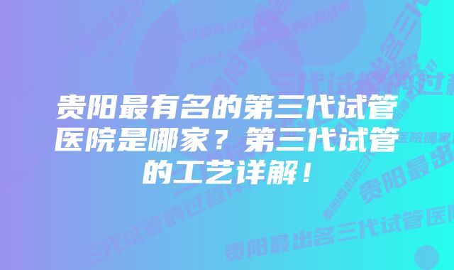 贵阳最有名的第三代试管医院是哪家？第三代试管的工艺详解！