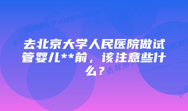 去北京大学人民医院做试管婴儿**前，该注意些什么？