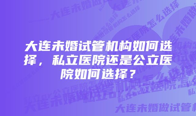 大连未婚试管机构如何选择，私立医院还是公立医院如何选择？