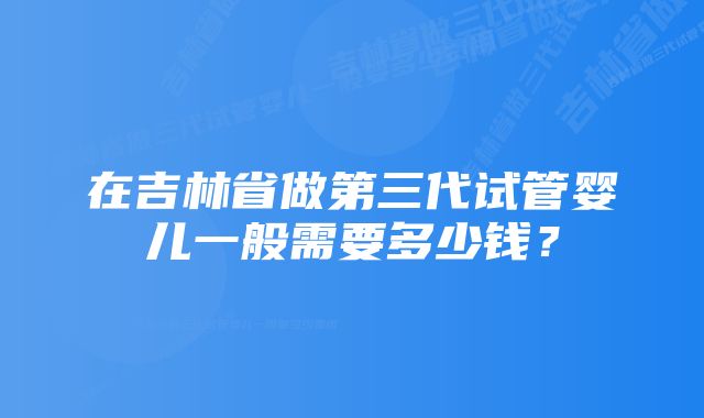 在吉林省做第三代试管婴儿一般需要多少钱？