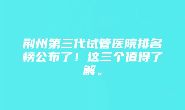 荆州第三代试管医院排名榜公布了！这三个值得了解。