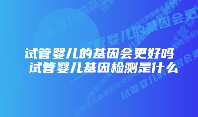 试管婴儿的基因会更好吗 试管婴儿基因检测是什么