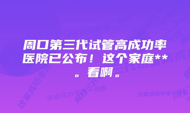 周口第三代试管高成功率医院已公布！这个家庭**。看啊。