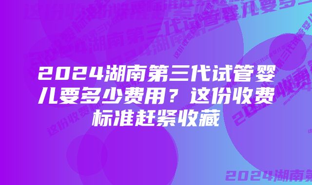 2024湖南第三代试管婴儿要多少费用？这份收费标准赶紧收藏