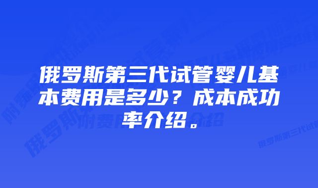 俄罗斯第三代试管婴儿基本费用是多少？成本成功率介绍。