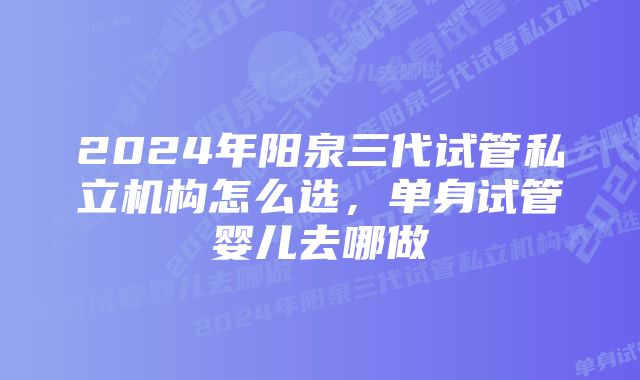 2024年阳泉三代试管私立机构怎么选，单身试管婴儿去哪做