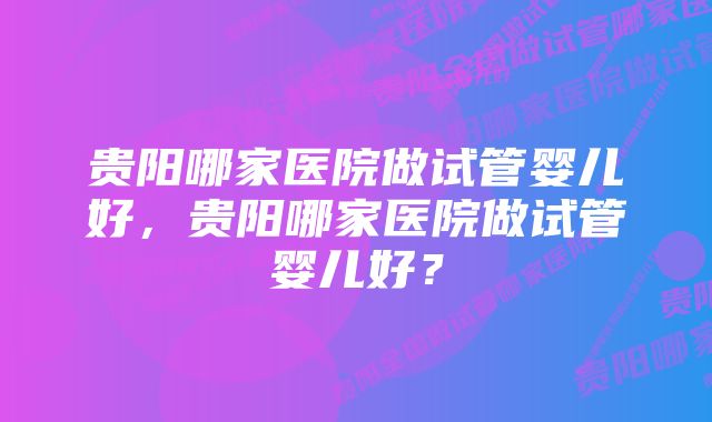 贵阳哪家医院做试管婴儿好，贵阳哪家医院做试管婴儿好？