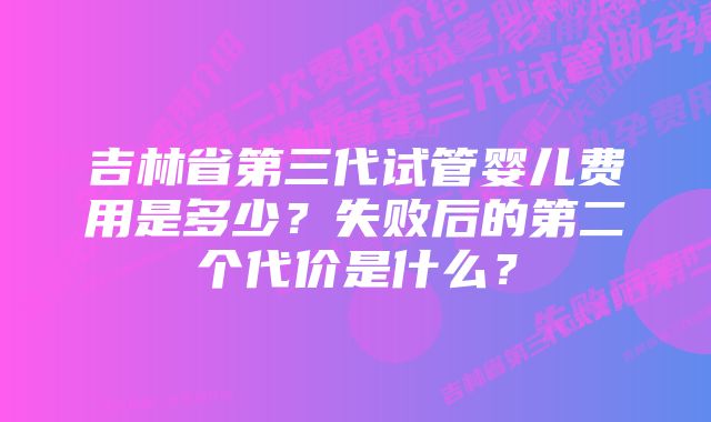 吉林省第三代试管婴儿费用是多少？失败后的第二个代价是什么？