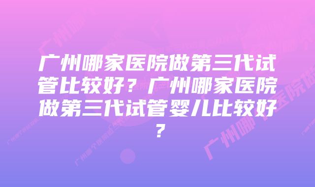 广州哪家医院做第三代试管比较好？广州哪家医院做第三代试管婴儿比较好？