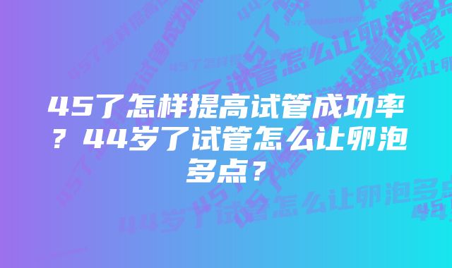 45了怎样提高试管成功率？44岁了试管怎么让卵泡多点？