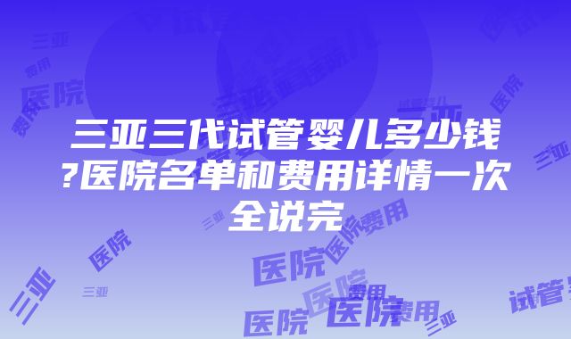 三亚三代试管婴儿多少钱?医院名单和费用详情一次全说完