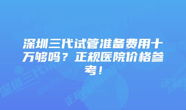 深圳三代试管准备费用十万够吗？正规医院价格参考！