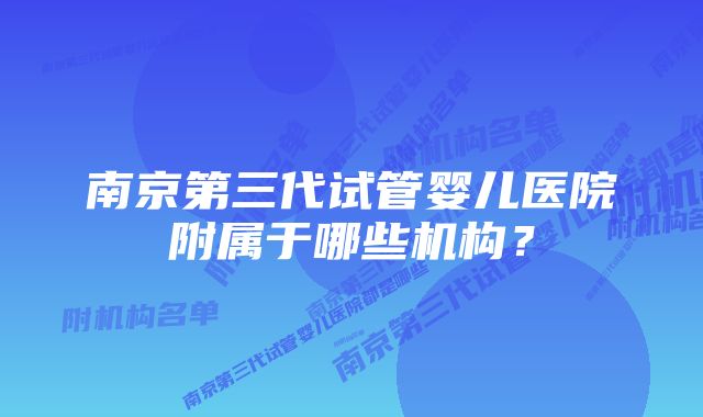 南京第三代试管婴儿医院附属于哪些机构？