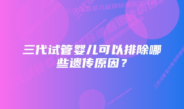 三代试管婴儿可以排除哪些遗传原因？