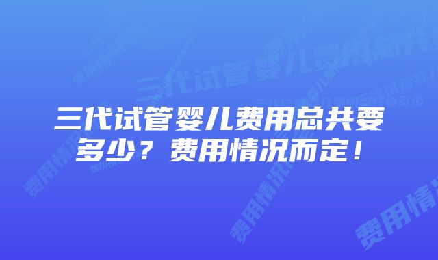 三代试管婴儿费用总共要多少？费用情况而定！