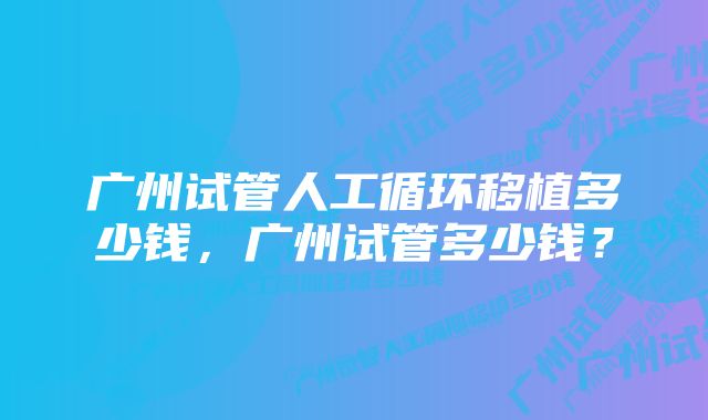 广州试管人工循环移植多少钱，广州试管多少钱？