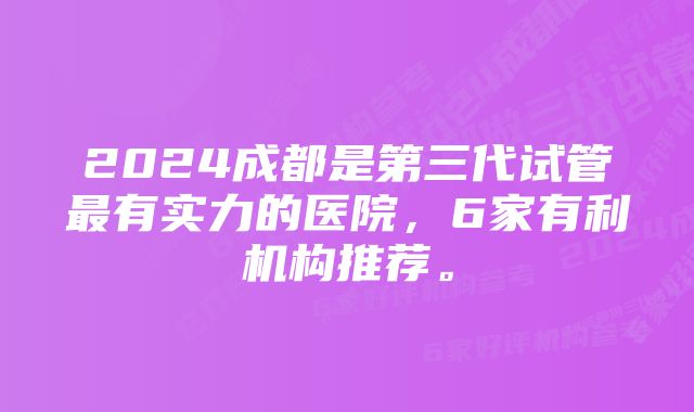 2024成都是第三代试管最有实力的医院，6家有利机构推荐。