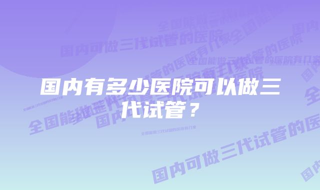 国内有多少医院可以做三代试管？