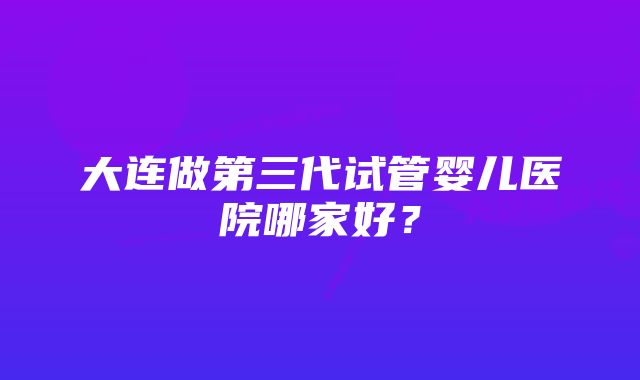 大连做第三代试管婴儿医院哪家好？