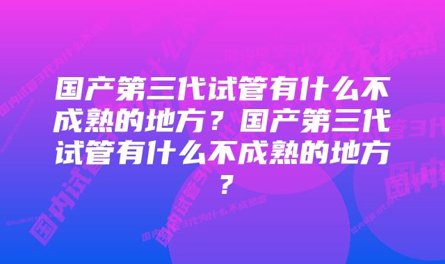 国产第三代试管有什么不成熟的地方？国产第三代试管有什么不成熟的地方？