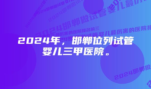 2024年，邯郸位列试管婴儿三甲医院。