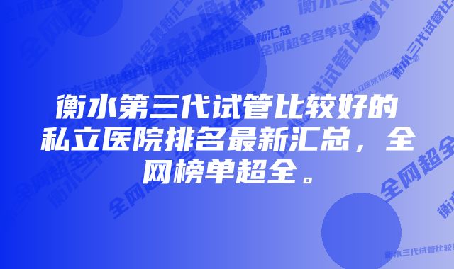 衡水第三代试管比较好的私立医院排名最新汇总，全网榜单超全。