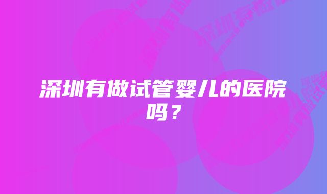 深圳有做试管婴儿的医院吗？