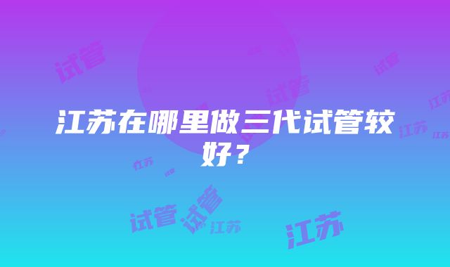 江苏在哪里做三代试管较好？