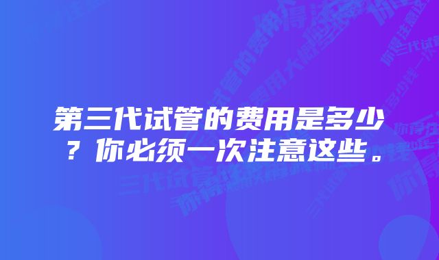 第三代试管的费用是多少？你必须一次注意这些。