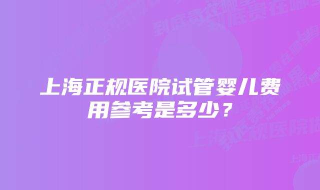 上海正规医院试管婴儿费用参考是多少？