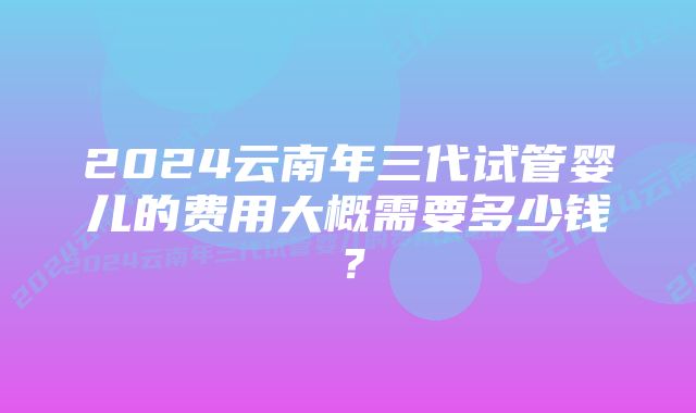 2024云南年三代试管婴儿的费用大概需要多少钱？