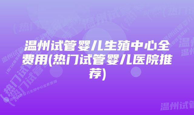 温州试管婴儿生殖中心全费用(热门试管婴儿医院推荐)