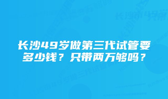 长沙49岁做第三代试管要多少钱？只带两万够吗？