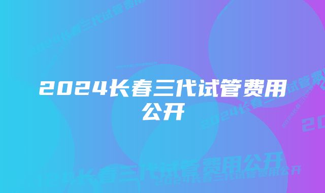 2024长春三代试管费用公开