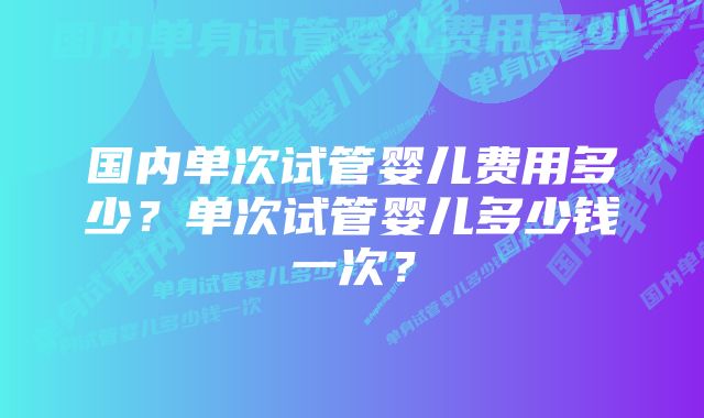 国内单次试管婴儿费用多少？单次试管婴儿多少钱一次？