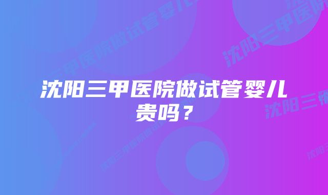 沈阳三甲医院做试管婴儿贵吗？