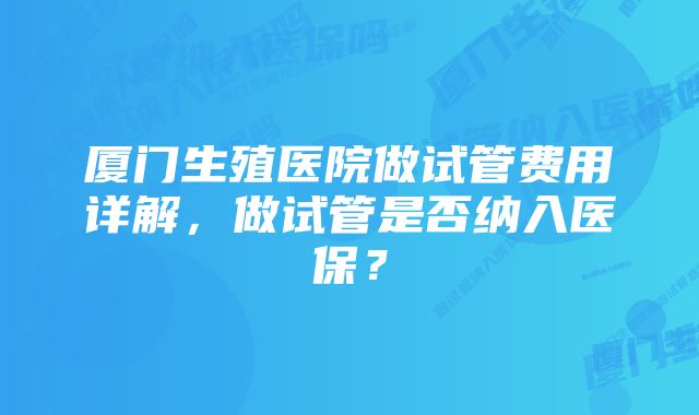 厦门生殖医院做试管费用详解，做试管是否纳入医保？