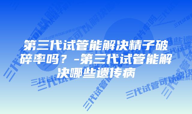 第三代试管能解决精子破碎率吗？-第三代试管能解决哪些遗传病