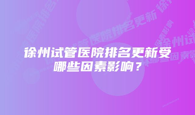 徐州试管医院排名更新受哪些因素影响？