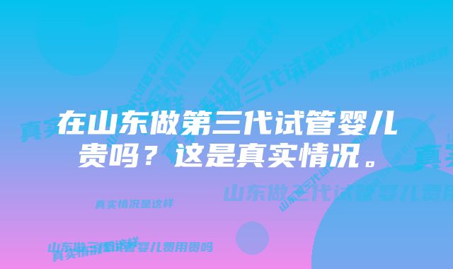 在山东做第三代试管婴儿贵吗？这是真实情况。